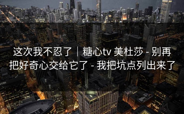 这次我不忍了｜糖心tv 美杜莎 - 别再把好奇心交给它了 - 我把坑点列出来了