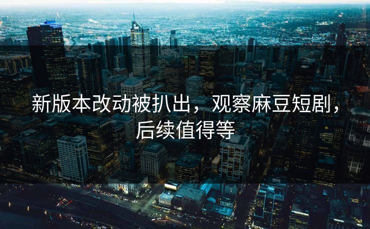 新版本改动被扒出，观察麻豆短剧，后续值得等