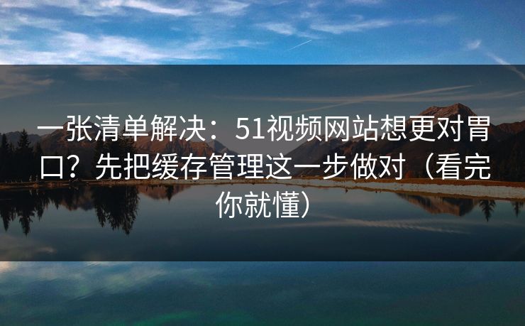 一张清单解决：51视频网站想更对胃口？先把缓存管理这一步做对（看完你就懂）