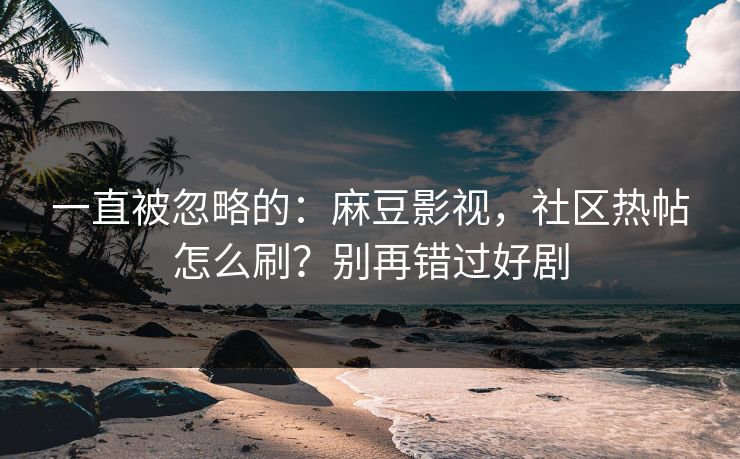 一直被忽略的：麻豆影视，社区热帖怎么刷？别再错过好剧