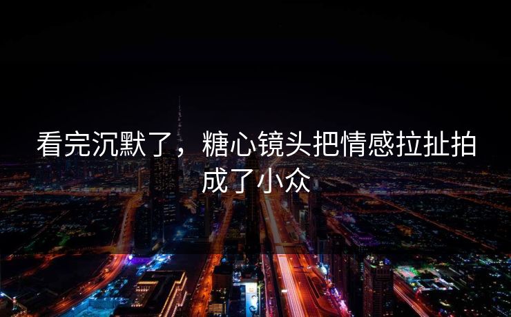 看完沉默了，糖心镜头把情感拉扯拍成了小众