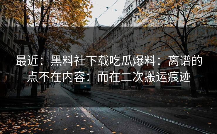 最近：黑料社下载吃瓜爆料：离谱的点不在内容：而在二次搬运痕迹