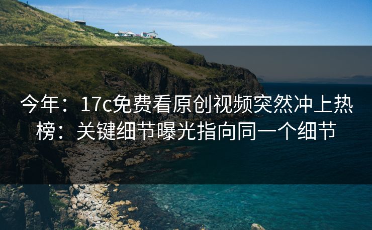 今年：17c免费看原创视频突然冲上热榜：关键细节曝光指向同一个细节