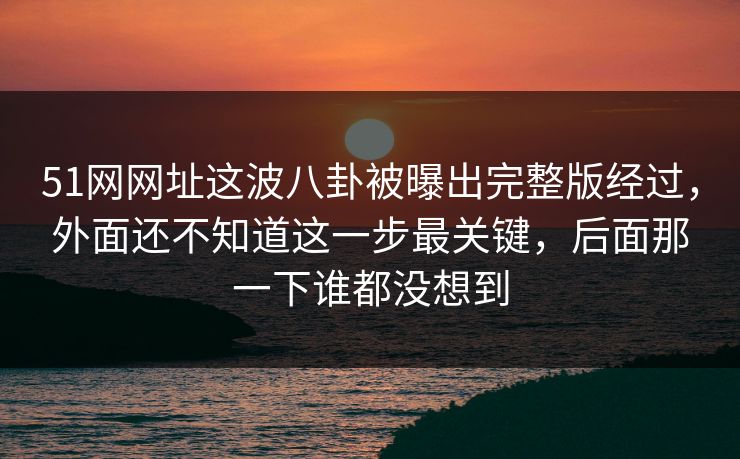 51网网址这波八卦被曝出完整版经过，外面还不知道这一步最关键，后面那一下谁都没想到