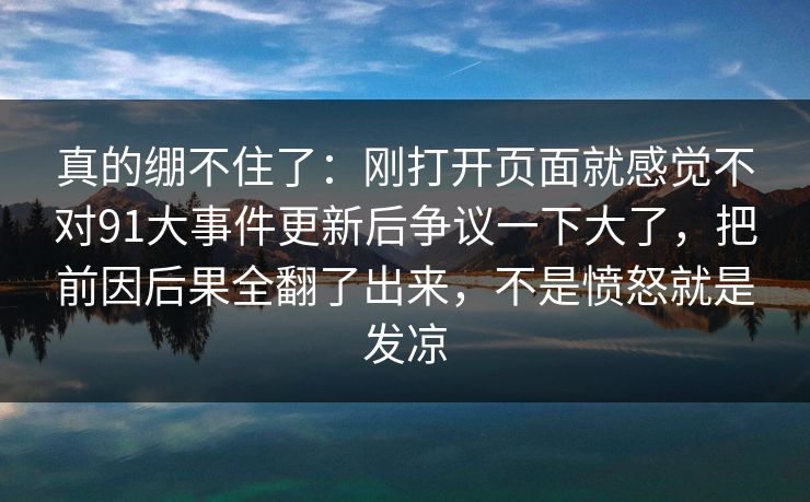 真的绷不住了：刚打开页面就感觉不对91大事件更新后争议一下大了，把前因后果全翻了出来，不是愤怒就是发凉