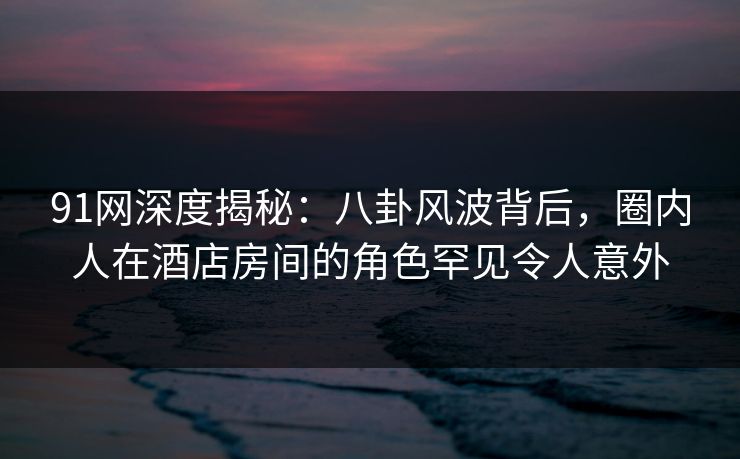 91网深度揭秘：八卦风波背后，圈内人在酒店房间的角色罕见令人意外